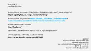 Marc LINTS
Sénior Consultant
Administrateur du groupe “crowdfunding-financement participatif” (Capacity4dev.eu)
http://capacity4dev.ec.europa.eu/crowdfunding/
Administrateur du groupe « Creoles cultures / Kiltir Kreol / Cultures créoles »
https://europa.eu/capacity4dev/creoles-cultures-kiltir-kreol-cultures-cr-oles
France : Collaborateur du LABA
http://lelaba.eu/
Seychelles : Coordinateur du Réseau Euro-ACP pour le patrimoine
Creoles cultures / Kiltir Kreol / Cultures créoles
https://www.linkedin.com/groups/8259466
Contact:
Actions Culturelles Internationales asbl
Belgique België Belgium
TEL +322 358 52 39 Portable +32475 85 52 39
SKYPE ID : marclints
Courriel : mmarclints@gmail.com
 