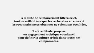 A la suite de ce mouvement littéraire et,
tout en veillant à ce que les recherches en cours et
les reconnaissances obtenues ne soient pas occultées,
‘La Kreolitude’ propose
un engagement artistique et culturel
pour définir la culture créole dans toutes ses
composantes.
 