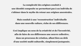 La complexité des origines conduit à
une identité composite ne permettant pas à un individu de
s’abîmer dans le mythe du retour aux origines ancestrales.
Mais conduit à une 'reconstruction’ individuelle
dans une nouvelle culture, riche de ses différences.
Ceci implique un sens de la créativité et de l’inventivité,
afin de faire de ces différences une oeuvre collective,
dans un processus de création, allant bien au delà
d’une société multi-culturelle, simplement juxtaposée.
 