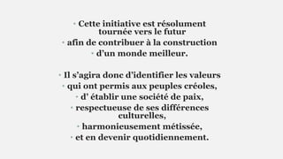• Cette initiative est résolument
tournée vers le futur
• afin de contribuer à la construction
• d’un monde meilleur.
• Il s’agira donc d’identifier les valeurs
• qui ont permis aux peuples créoles,
• d’ établir une société de paix,
• respectueuse de ses différences
culturelles,
• harmonieusement métissée,
• et en devenir quotidiennement.
 