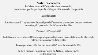 Valeurs créoles
Le ‘vivre ensemble’ en paix et en harmonie,
notamment par la pratique du dialogue et le sens du compromis
La solidarité
La résistance à l’ injustice et la pratique de l’amour et du respect des autres êtres
humains, du prochain, de la ‘grande famille’
L’accueil et l’hospitalité
La tolérance envers les différentes pratiques religieuses, l’acceptation de la liberté de
cultes et de croyances différentes
La coopération et le ‘travail ensemble’, avec le sens de la fête
Le lien profond, ‘ombilical’ avec La Nature, la terre-mère
et les ancêtres.
 