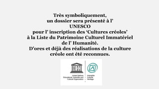 Très symboliquement,
un dossier sera présenté à l’
UNESCO
pour l’ inscription des ‘Cultures créoles’
à la Liste du Patrimoine Culturel Immatériel
de l’ Humanité.
D’ores et déjà des réalisations de la culture
créole ont été reconnues.
 