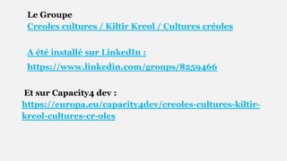 Le Groupe
Creoles cultures / Kiltir Kreol / Cultures créoles
A été installé sur LinkedIn :
https://www.linkedin.com/groups/8259466
Et sur Capacity4 dev :
https://europa.eu/capacity4dev/creoles-cultures-kiltir-
kreol-cultures-cr-oles
 