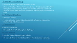Smt. Bharathi Sivaswami Sihag
 Additional Secretary and Financial Advisor of SAIL.
 She is an IAS officer of Himachal Pradesh Cadre, a Post Graduate and M. Phil in
History from Delhi University. She has also been the Additional Secretary &
Financial Advisor in the Ministry of Information & Broadcasting, Government of
India.
Shri Anil Kumar Chaudhary
 Director of Finance.
 He is an alumni of Faculty of Law Studies (FLS) & Faculty of Management
Studies (FMS) of Delhi University.
Shri Binood Kumar
 Director(Commercial).
 He has a B. Tech. in Metallurgy from IIT/Kanpur.
Shri Sunil Barthwal
 Joint Secretary to the Government of India.
 He is an IAS officer of Bihar Cadre and has a Post Graduate in Economics.
 