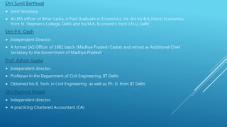 Shri Sunil Barthwal
 Joint Secretary.
 An IAS officer of Bihar Cadre, a Post Graduate in Economics. He did his B.A.(Hons) Economics
from St. Stephen’s College, Delhi and his M.A. Economics from J.N.U, Delhi.
Shri P.K. Dash
 Independent Director.
 A former IAS Officer of 1981 batch (Madhya Pradesh Cadre) and retired as Additional Chief
Secretary to the Government of Madhya Pradesh.
Prof. Ashok Gupta
 Independent director.
 Professor in the Department of Civil Engineering, IIT Delhi.
 Obtained his B. Tech. in Civil Engineering as well as Ph. D. from IIT Delhi .
Shri Parmod Bindal
 Independent director.
 A practicing Chartered Accountant (CA)
 