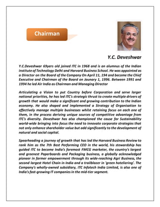 Y.C. Deveshwar
Y.C.Deveshwar 69yers old joined ITC in 1968 and is an alumnus of the Indian
instituteof Technology Delhi and Harvard Business School. He was appointed as
a Director on the Board of the Company On April 11, 194 and become the Chief
Executive and Chairman of the Board on Jaunary 1, 1996. Between 1991 and
1994 he led Air India as Chairman and Managing Director
Articulating a Vision to put Country before Corporation and serve larger
national priorities, he has led ITC's strategic thrust to create multiple drivers of
growth that would make a significant and growing contribution to the Indian
economy. He also shaped and implemented a Strategy of Organisation to
effectively manage multiple businesses whilst retaining focus on each one of
them, in the process deriving unique sources of competitive advantage from
ITC's diversity. Deveshwar has also championed the cause for Sustainability
world-wide bringing into focus the need to innovate corporate strategies that
not only enhance shareholder value but add significantly to the development of
natural and social capital.
Spearheading a journey of growth that has led the Harvard Business Review to
rank him as the 7th Best Performing CEO in the world, his stewardship has
guided ITC to become India's foremost FMCG marketer, the country's largest
and greenest Paperboards and Packaging business, a globally acknowledged
pioneer in farmer empowerment through its wide-reaching Agri Business, the
second largest Hotel Chain in India and a trailblazer in 'green hoteliering'. The
Company's wholly-owned subsidiary, ITC Infotech India Limited, is also one of
India's fast-growing IT companies in the mid-tier segment.
Chairman
 