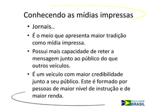 Conhecendo as mídias impressas
• Jornais..
• É o meio que apresenta maior tradição
  como mídia impressa.
• Possui mais capacidade de reter a
  mensagem junto ao público do que
  outros veículos.
• É um veículo com maior credibilidade
  junto a seu público. Este é formado por
  pessoas de maior nível de instrução e de
  maior renda.
 