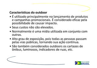 Características do outdoor
• É utilizado principalmente no lançamento de produtos
  e campanhas promocionais. É considerado eficaz pela
  possibilidade de causar impacto.
• Seus custos não são elevados.
• Normalmente é uma mídia utilizada em conjunto com
  outras.
• Alto grau de exposição, pois todas as pessoas passam
  pelas vias públicas, tornando sua ação contínua.
• São também considerados outdoors os cartazes de
  ônibus, luminosos, indicadores de ruas, etc.
 