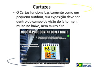 Cartazes
• O Cartaz funciona basicamente como um
  pequeno outdoor, sua exposição deve ser
  dentro do campo de visão do leitor nem
  muito no baixo, nem muito alto.
 
