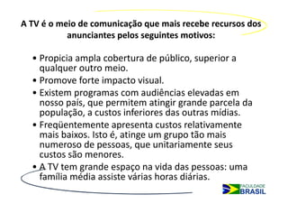 A TV é o meio de comunicação que mais recebe recursos dos
           anunciantes pelos seguintes motivos:

  • Propicia ampla cobertura de público, superior a
    qualquer outro meio.
  • Promove forte impacto visual.
  • Existem programas com audiências elevadas em
    nosso país, que permitem atingir grande parcela da
    população, a custos inferiores das outras mídias.
  • Freqüentemente apresenta custos relativamente
    mais baixos. Isto é, atinge um grupo tão mais
    numeroso de pessoas, que unitariamente seus
    custos são menores.
  • A TV tem grande espaço na vida das pessoas: uma
    família média assiste várias horas diárias.
 