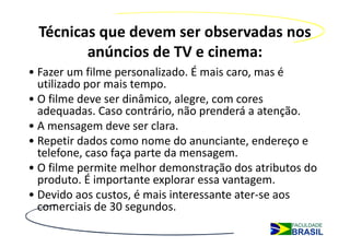 Técnicas que devem ser observadas nos
        anúncios de TV e cinema:
• Fazer um filme personalizado. É mais caro, mas é
  utilizado por mais tempo.
• O filme deve ser dinâmico, alegre, com cores
  adequadas. Caso contrário, não prenderá a atenção.
• A mensagem deve ser clara.
• Repetir dados como nome do anunciante, endereço e
  telefone, caso faça parte da mensagem.
• O filme permite melhor demonstração dos atributos do
  produto. É importante explorar essa vantagem.
• Devido aos custos, é mais interessante ater-se aos
  comerciais de 30 segundos.
 