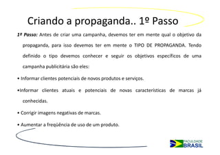 Criando a propaganda.. 1º Passo
1º Passo: Antes de criar uma campanha, devemos ter em mente qual o objetivo da

  propaganda, para isso devemos ter em mente o TIPO DE PROPAGANDA. Tendo

  definido o tipo devemos conhecer e seguir os objetivos específicos de uma

  campanha publicitária são eles:

• Informar clientes potenciais de novos produtos e serviços.

•Informar clientes atuais e potenciais de novas características de marcas já

  conhecidas.

• Corrigir imagens negativas de marcas.

• Aumentar a freqüência de uso de um produto.
 