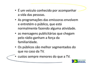 • É um veículo conhecido por acompanhar
  a vida das pessoas.
• As programações das emissoras envolvem
  e entretém o público, que está
  normalmente fazendo alguma atividade.
• as mensagens publicitárias que chegam
  pelo rádio ganham a força da
  familiaridade.
• Os públicos são melhor segmentados do
  que no caso da TV.
• custos sempre menores do que a TV.
 