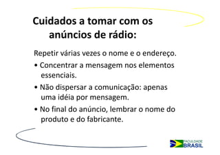 Cuidados a tomar com os
   anúncios de rádio:
Repetir várias vezes o nome e o endereço.
• Concentrar a mensagem nos elementos
  essenciais.
• Não dispersar a comunicação: apenas
  uma idéia por mensagem.
• No final do anúncio, lembrar o nome do
  produto e do fabricante.
 