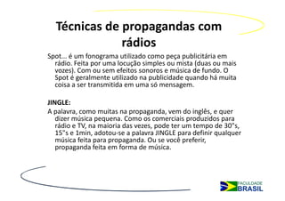 Técnicas de propagandas com
              rádios
Spot... é um fonograma utilizado como peça publicitária em
  rádio. Feita por uma locução simples ou mista (duas ou mais
  vozes). Com ou sem efeitos sonoros e música de fundo. O
  Spot é geralmente utilizado na publicidade quando há muita
  coisa a ser transmitida em uma só mensagem.

JINGLE:
A palavra, como muitas na propaganda, vem do inglês, e quer
   dizer música pequena. Como os comerciais produzidos para
   rádio e TV, na maioria das vezes, pode ter um tempo de 30"s,
   15"s e 1min, adotou-se a palavra JINGLE para definir qualquer
   música feita para propaganda. Ou se você preferir,
   propaganda feita em forma de música.
 