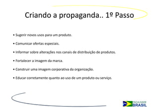 Criando a propaganda.. 1º Passo

• Sugerir novos usos para um produto.

• Comunicar ofertas especiais.

• Informar sobre alterações nos canais de distribuição de produtos.

• Fortalecer a imagem da marca.

• Construir uma imagem corporativa da organização.

• Educar corretamente quanto ao uso de um produto ou serviço.
 