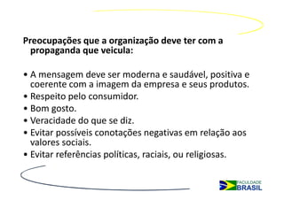 Preocupações que a organização deve ter com a
  propaganda que veicula:

• A mensagem deve ser moderna e saudável, positiva e
  coerente com a imagem da empresa e seus produtos.
• Respeito pelo consumidor.
• Bom gosto.
• Veracidade do que se diz.
• Evitar possíveis conotações negativas em relação aos
  valores sociais.
• Evitar referências políticas, raciais, ou religiosas.
 