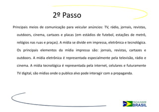 2º Passo
Principais meios de comunicação para veicular anúncios: TV, rádio, jornais, revistas,

  outdoors, cinema, cartazes e placas (em estádios de futebol, estações de metrô,

  relógios nas ruas e praças). A mídia se divide em impressa, eletrônica e tecnológica.

  Os principais elementos da mídia impressa são: jornais, revistas, cartazes e

  outdoors. A mídia eletrônica é representada especialmente pela televisão, rádio e

  cinema. A mídia tecnológica é representada pela internet, celulares e futuramente

  TV digital, são mídias onde o publico alvo pode interagir com a propaganda.
 