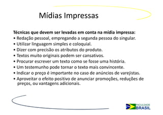 Mídias Impressas
Técnicas que devem ser levadas em conta na mídia impressa:
• Redação pessoal, empregando a segunda pessoa do singular.
• Utilizar linguagem simples e coloquial.
• Dizer com precisão os atributos do produto.
• Textos muito originais podem ser cansativos.
• Procurar escrever um texto como se fosse uma história.
• Um testemunho pode tornar o texto mais convincente.
• Indicar o preço é importante no caso de anúncios de varejistas.
• Aproveitar o efeito positivo de anunciar promoções, reduções de
   preços, ou vantagens adicionais.
 