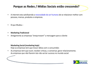 Porque as Redes / Mídias Sociais estão crescendo?

•   A internet esta satisfazendo a necessidade do ser humano de se relacionar melhor com
    pessoas, marcas, produtos e empresas.


•   O que Mudou :


•   Marketing Tradicional
•   Antigamente as empresas “empurravam” a mensagem para o cliente



    Marketing Social (marketing hoje)
    Hoje as empresas tem que trocar idéias com o consumidor.
•   As empresas tem que ouvir, receber criticas, e conversar, gerar relacionamento.
    As empresas que não fizerem isto não vai ter sucesso no mundo social.
 
