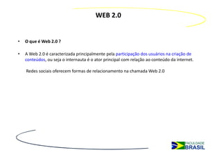 WEB 2.0


•   O que é Web 2.0 ?

•   A Web 2.0 é caracterizada principalmente pela participação dos usuários na criação de
    conteúdos, ou seja o internauta é o ator principal com relação ao conteúdo da internet.

    Redes sociais oferecem formas de relacionamento na chamada Web 2.0
 