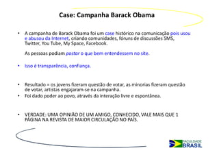 Case: Campanha Barack Obama

• A campanha de Barack Obama foi um case histórico na comunicação pois usou
  e abusou da Internet, criando comunidades, fóruns de discussões SMS,
  Twitter, You Tube, My Space, Facebook.
   As pessoas podiam postar o que bem entendessem no site.

• Isso é transparência, confiança.


• Resultado = os jovens fizeram questão de votar, as minorias fizeram questão
  de votar, artistas engajaram-se na campanha.
• Foi dado poder ao povo, através da interação livre e espontânea.


• VERDADE: UMA OPINIÃO DE UM AMIGO, CONHECIDO, VALE MAIS QUE 1
  PÁGINA NA REVISTA DE MAIOR CIRCULAÇÃO NO PAÍS.
 