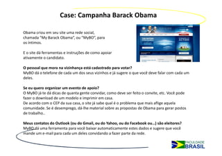 Case: Campanha Barack Obama

Obama criou em seu site uma rede social,
chamada “My Barack Obama“, ou “MyBO“, para
os íntimos.

E o site dá ferramentas e instruções de como apoiar
ativamente o candidato.

O pessoal que mora na vizinhança está cadastrado para votar?
MyBO dá o telefone de cada um dos seus vizinhos e já sugere o que você deve falar com cada um
deles.

Se eu quero organizar um evento de apoio?
O MyBO já te dá dicas de quanta gente convidar, como deve ser feito o convite, etc. Você pode
fazer o download de um modelo e imprimir em casa.
De acordo com o CEP da sua casa, o site já sabe qual é o problema que mais aflige aquela
comunidade. Se é desemprego, dá-lhe material sobre as propostas de Obama para gerar postos
de trabalho..

Meus contatos do Outlook (ou do Gmail, ou do Yahoo, ou do Facebook ou…) são eleitores?
MyBO dá uma ferramenta para você baixar automaticamente estes dados e sugere que você
mande um e-mail para cada um deles convidando a fazer parte da rede.
 
