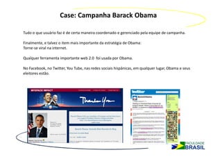 Case: Campanha Barack Obama

Tudo o que usuário faz é de certa maneira coordenado e gerenciado pela equipe de campanha.

Finalmente, e talvez o item mais importante da estratégia de Obama:
Torne-se viral na internet.

Qualquer ferramenta importante web 2.0 foi usada por Obama.

No Facebook, no Twitter, You Tube, nas redes sociais hispânicas, em qualquer lugar, Obama e seus
eleitores estão.
 