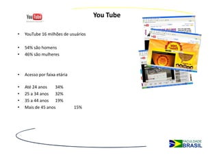 You Tube

•   YouTube 16 milhões de usuários

•   54% são homens
•   46% são mulheres



•   Acesso por faixa etária

•   Até 24 anos    34%
•   25 a 34 anos 32%
•   35 a 44 anos 19%
•   Mais de 45 anos           15%
 