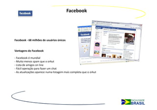 Facebook




Facebook - 68 milhões de usuários únicos


Vantagens do Facebook

- Facebook é mundial
- Muito menos spam que o orkut
- Lista de amigos on line
- Fácil operação para fazer um chat
- As atualizações aparece numa listagem mais completa que o orkut
 