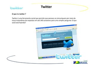 Twitter
O que é o twitter ?

Twitter é uma ferramenta social que permite que pessoas se comuniquem por meio da
troca instantânea de respostas em até 140 caracteres para uma simples pergunta: O que
você está fazendo?
 
