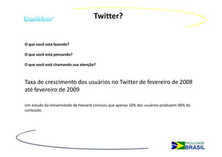 Twitter?


O que você está fazendo?

O que você está pensando?

O que você está chamando sua atenção?



Taxa de crescimento dos usuários no Twitter de fevereiro de 2008
até fevereiro de 2009

Um estudo da Universidade de Harvard concluiu que apenas 10% dos usuários produzem 90% do
conteúdo.
 