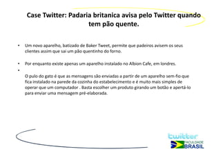 Case Twitter: Padaria britanica avisa pelo Twitter quando
                        tem pão quente.

•   Um novo aparelho, batizado de Baker Tweet, permite que padeiros avisem os seus
    clientes assim que sai um pão quentinho do forno.

•   Por enquanto existe apenas um aparelho instalado no Albion Cafe, em londres.
•
    O pulo do gato é que as mensagens são enviadas a partir de um aparelho sem-fio que
    fica instalado na parede da cozinha do estabelecimento e é muito mais simples de
    operar que um computador . Basta escolher um produto girando um botão e apertá-lo
    para enviar uma mensagem pré-elaborada.
 