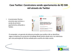Case Twitter: Construtora vende apartamento de R$ 500
                      mil através do Twitter



•   A construtora Tecnisa
    anunciou que concluiu a
    venda do primeiro
    apartamento utilizando o
    Twitter.



    O comprador, um gerente de telecomunicações que prefere não se identificar,
    segue a empresa no serviço de microblogs desde janeiro deste ano e se interessou
    por uma promoção da Tecnisa voltada para usuários de redes sociais.
 