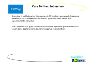 Case Twitter: Submarino


O varejista virtual Submarino, faturou mais de R$ 3 milhões apenas pela ferramenta
do twitter, é um otimo exemplo de uma boa gestão em Social Media, mais
especificamente, no Twitter.

Vale a pena ressaltar que o sucesso do Submarino e a prova de que as redes sociais
servem como boa ferramenta de marketing para o varejo também.
 