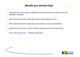Mundo que vivemos hoje

•   Todos estão em vários lugares, trabalhando em diversos horários, cada qual com suas
    atividades e desafios .

•   Estão todos juntos todos os dias. Mas muitos não conseguem se ver !
•
    Nem sempre é possível enxergar quem está próximo, ou quem está distante...
•
    Geralmente todos estão ocupados. Muito ocupados para trocar conhecimento
•
    Sem tempo de conversar ... Próximos e distantes...
 