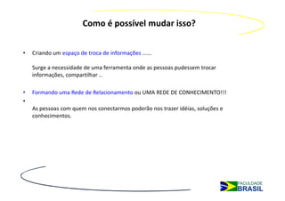Como é possível mudar isso?


•   Criando um espaço de troca de informações ......

    Surge a necessidade de uma ferramenta onde as pessoas pudessem trocar
    informações, compartilhar ..

•   Formando uma Rede de Relacionamento ou UMA REDE DE CONHECIMENTO!!!
•
    As pessoas com quem nos conectarmos poderão nos trazer idéias, soluções e
    conhecimentos.
 