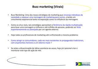 Buzz marketing (Virais)

•   Buzz Marketing: Uma das novas estratégias de marketing que encoraja indivíduos da
    sociedade a repassar uma mensagem de marketing para outros, criando um
    crescimento exponencial tanto na exposição como na influência da mensagem.

•   Como os vírus reais, tais estratégias aproveitam o fenômeno da rápida multiplicação
    para levar uma mensagem a milhares e até milhões de pessoas, podendo ser feito
    espontaneamente ou planejada por um agente externo.

•   Hoje todos os profissionais de marketing vêm enfrentando o mesmo problema:

•   Como atingir os consumidores, cada vez mais resistentes às propagandas tradicionais,
    com orçamentos menores e um retorno maior ?

•   Se antes a disseminação de idéias acontecia ao acaso, hoje já é possível criar e
    monitorar este tipo de ação de mkt.
 