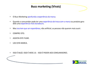 Buzz marketing (Virais)


•   O Buzz Marketing aprofunda a experiência da marca.

•   Quando o consumidor pode ter uma experiência de troca com a marca ou produto gera
    dele uma experiência mais duradoura.

•   Mas isso tem que ser espontâneo, não artificial, as pessoas não querem mais ouvir:

•   COMPRE ISTO.

•   ASSISTA ESTE FILME.

•   USE ESTA MARCA.



•   ISSO É BUZZ. ISSO É WEB 2.0. ISSO É PODER AOS CONSUMIDORES.
 