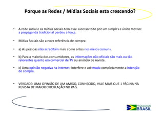Porque as Redes / Mídias Sociais esta crescendo?


•   A rede social e as mídias sociais tem esse sucesso todo por um simples e único motivo:
    a propaganda tradicional perdeu a força.

•   Mídias Sociais são a nova referência de compra:

•   a) As pessoas não acreditam mais como antes nos meios comuns.

•   b) Para a maioria dos consumidores, as informações não oficiais são mais ou tão
    relevantes quanto um comercial de TV ou anúncio de revista.

•   c) Uma opinião negativa na Internet, interfere e até muda completamente a intenção
    de compra.


•   VERDADE: UMA OPINIÃO DE UM AMIGO, CONHECIDO, VALE MAIS QUE 1 PÁGINA NA
    REVISTA DE MAIOR CIRCULAÇÃO NO PAÍS.
 