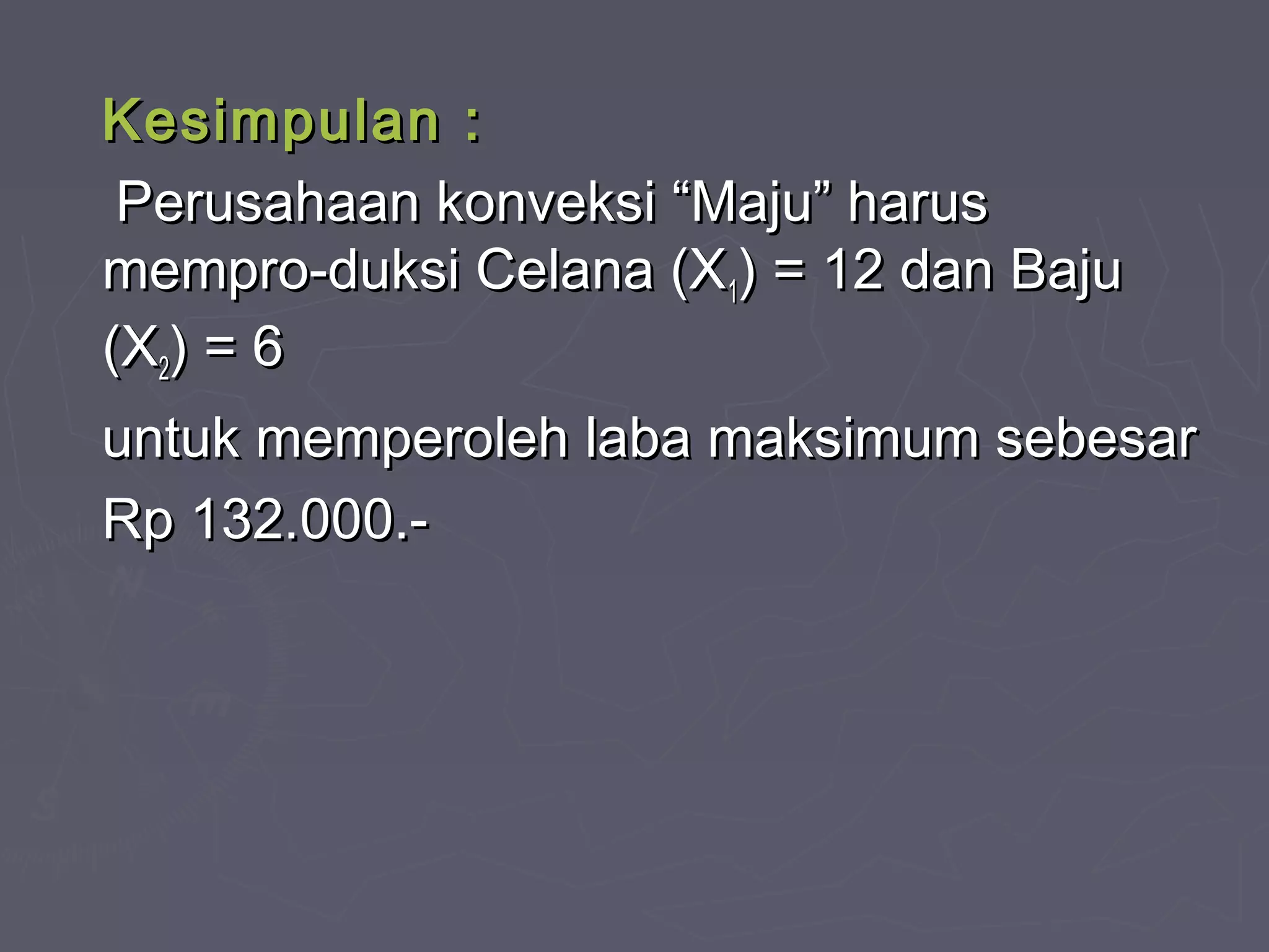 Kesimpulan :Kesimpulan :
Perusahaan konveksi “Maju” harusPerusahaan konveksi “Maju” harus
mempro-duksi Celana (Xmempro-duksi Celana (X11) = 12 dan Baju) = 12 dan Baju
(X(X22) = 6) = 6
untuk memperoleh laba maksimum sebesaruntuk memperoleh laba maksimum sebesar
Rp 132.000.-Rp 132.000.-
 