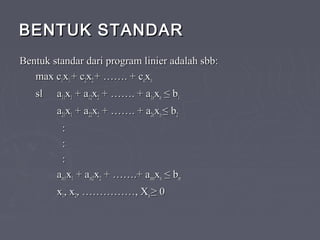 BENTUK STANDARBENTUK STANDAR
Bentuk standar dari program linier adalah sbb:Bentuk standar dari program linier adalah sbb:
max cmax c11xx11 + c+ c22xx22 + ……. + c+ ……. + cnnxxnn
ssll aa1111xx11 + a+ a1212xx22 + ……. + a+ ……. + a1n1nxxnn ≤ b≤ b11
aa2121xx11 + a+ a2222xx22 + ……. + a+ ……. + a2n2nxxnn ≤ b≤ b22
::
::
::
aam1m1xx11 + a+ am2m2xx22 + …….+ a+ …….+ amnmnxxnn ≤ b≤ bmm
xx11, x, x22, ……………, X, ……………, Xnn ≥ 0≥ 0
 