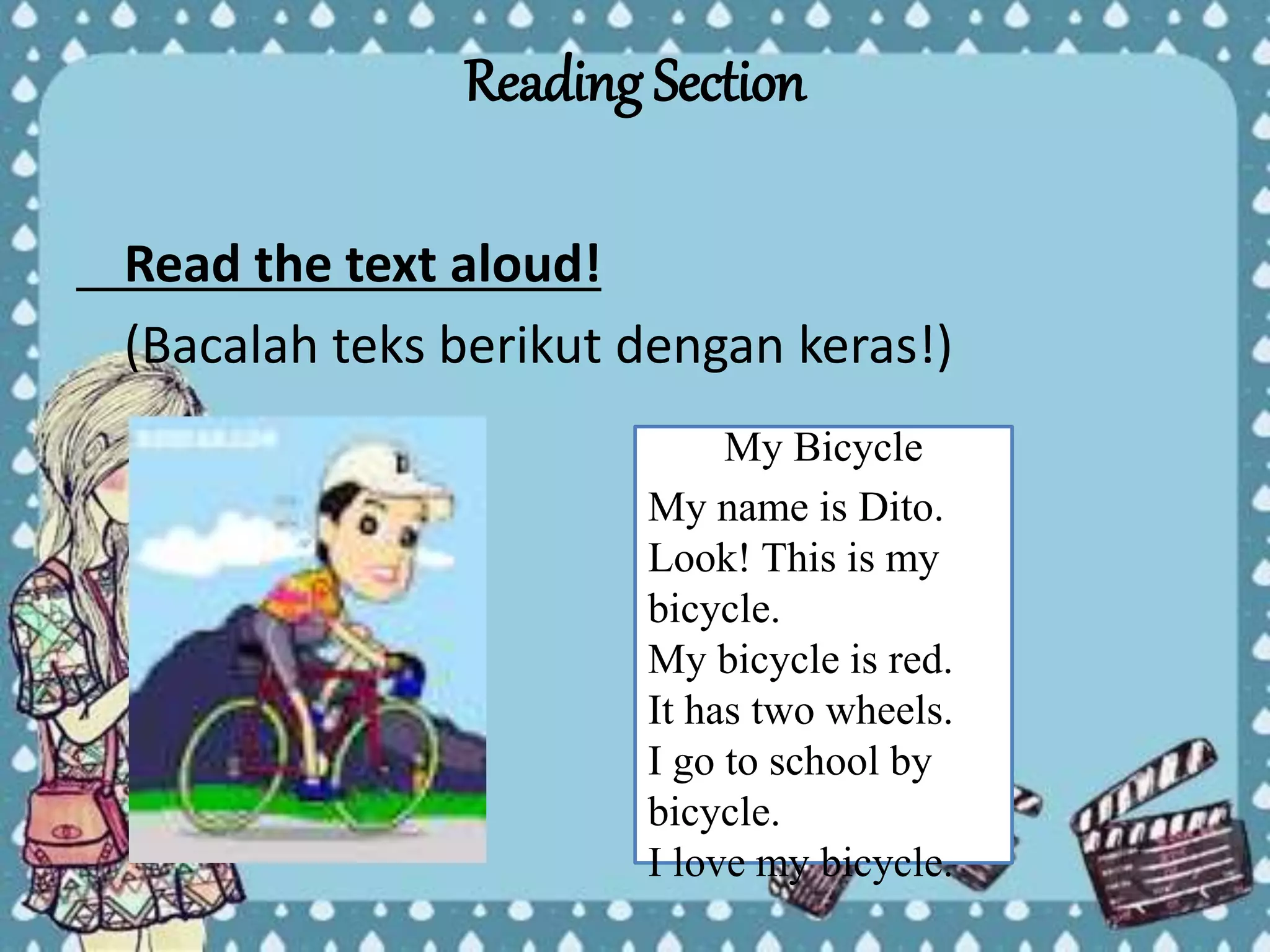 Reading Section
Read the text aloud!
(Bacalah teks berikut dengan keras!)
My Bicycle
My name is Dito.
Look! This is my
bicycle.
My bicycle is red.
It has two wheels.
I go to school by
bicycle.
I love my bicycle.