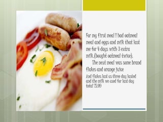 For my first meal I had oatmeal
meal and eggs and milk that last
me for 4 days with 3 extra
milk.(bought oatmeal twice).
The next meal was some brand
flakes and orange juice
And flakes last us three day lasted
and the milk we used for last day
total 27.09