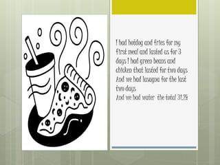 I had hotdog and fries for my
first meal and lasted us for 3
days I had green beans and
chicken that lasted for two days
And we had lasagna for the last
two days
And we had water the total 31.24