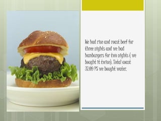 We had rice and roast beef for
three nights and we had
hamburgers for two nights ( we
bought it twice). Total coast
37.09 PS we bought water.