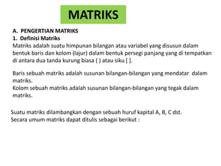 MATRIKS
A. PENGERTIAN MATRIKS
1. Definisi Matriks
Matriks adalah suatu himpunan bilangan atau variabel yang disusun dalam
bentuk baris dan kolom (lajur) dalam bentuk persegi panjang yang di tempatkan
di antara dua tanda kurung biasa ( ) atau siku [ ].
Baris sebuah matriks adalah susunan bilangan-bilangan yang mendatar dalam
matriks.
Kolom sebuah matriks adalah susunan bilangan-bilangan yang tegak dalam
matriks.
Suatu matriks dilambangkan dengan sebuah huruf kapital A, B, C dst.
Secara umum matriks dapat ditulis sebagai berikut :
 