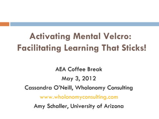  
                       



   Activating Mental Velcro:
Facilitating Learning That Sticks!

           AEA Coffee Break
              May 3, 2012
 Cassandra O’Neill, Wholonomy Consulting
      www.wholonomyconsulting.com
    Amy Schaller, University of Arizona
 
