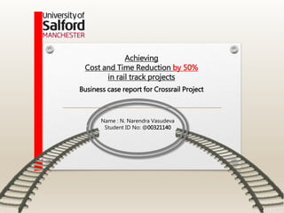Achieving
Cost and Time Reduction by 50%
in rail track projects
Name : N. Narendra Vasudeva
Student ID No: @00321140
Business case report for Crossrail Project
 