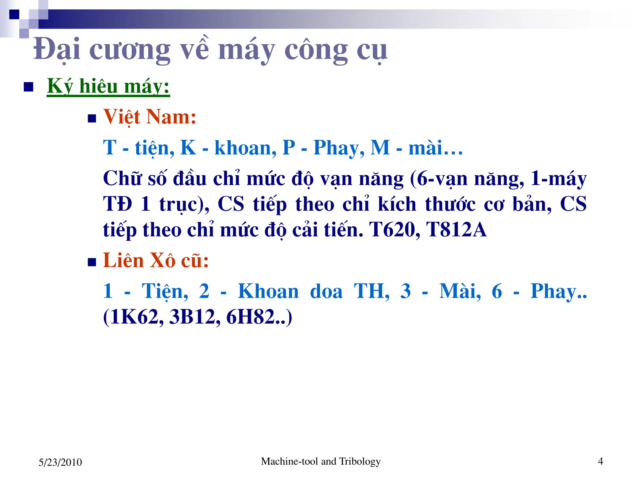 Machine-tool and Tribology 4
5/23/2010
 Ký hiÖu m¸y:
 ViÖt Nam:
T - tiÖn, K - khoan, P - Phay, M - mµi…
Ch÷ sè ®Çu chØ møc ®é v¹n n¨ng (6-v¹n n¨ng, 1-m¸y
T§ 1 trôc), CS tiÕp theo chØ kÝch th­íc c¬ b¶n, CS
tiÕp theo chØ møc ®é c¶i tiÕn. T620, T812A
 Liªn X« cò:
1 - TiÖn, 2 - Khoan doa TH, 3 - Mµi, 6 - Phay..
(1K62, 3B12, 6H82..)
§¹i c­¬ng vÒ m¸y c«ng cô
 